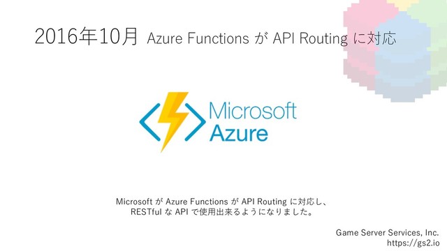 2016年10⽉ Azure Functions が API Routing に対応
Game Server Services, Inc.
https://gs2.io
Microsoft が Azure Functions が API Routing に対応し、
RESTful な API で使⽤出来るようになりました。
