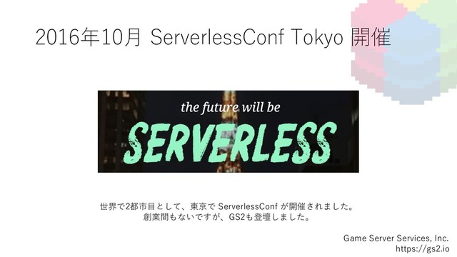 2016年10⽉ ServerlessConf Tokyo 開催
Game Server Services, Inc.
https://gs2.io
世界で2都市⽬として、東京で ServerlessConf が開催されました。
創業間もないですが、GS2も登壇しました。
