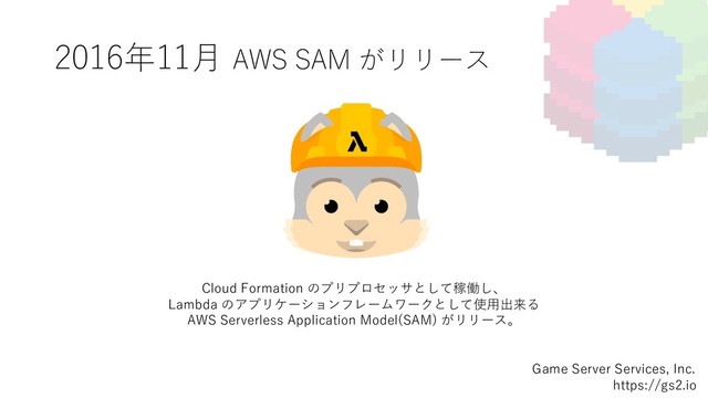 2016年11⽉ AWS SAM がリリース
Game Server Services, Inc.
https://gs2.io
Cloud Formation のプリプロセッサとして稼働し、
Lambda のアプリケーションフレームワークとして使⽤出来る
AWS Serverless Application Model(SAM) がリリース。
