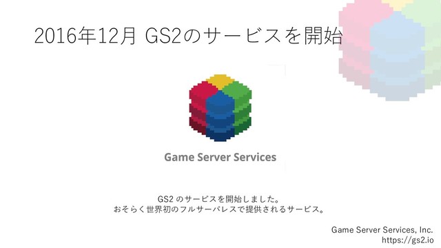 2016年12⽉ GS2のサービスを開始
Game Server Services, Inc.
https://gs2.io
GS2 のサービスを開始しました。
おそらく世界初のフルサーバレスで提供されるサービス。
