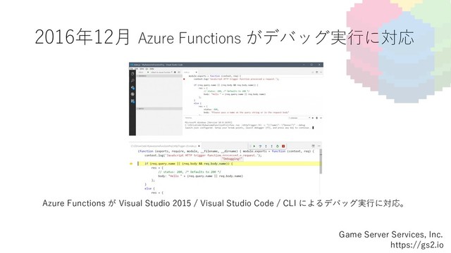 2016年12⽉ Azure Functions がデバッグ実⾏に対応
Game Server Services, Inc.
https://gs2.io
Azure Functions が Visual Studio 2015 / Visual Studio Code / CLI によるデバッグ実⾏に対応。
