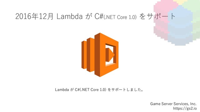 2016年12⽉ Lambda が C#(.NET Core 1.0) をサポート
Game Server Services, Inc.
https://gs2.io
Lambda が C#(.NET Core 1.0) をサポートしました。
