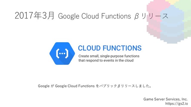2017年3⽉ Google Cloud Functions βリリース
Game Server Services, Inc.
https://gs2.io
Google が Google Cloud Functions をパブリックβリリースしました。

