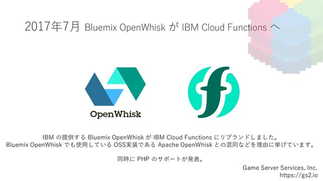 2017年7⽉ Bluemix OpenWhisk が IBM Cloud Functions へ
Game Server Services, Inc.
https://gs2.io
IBM の提供する Bluemix OpenWhisk が IBM Cloud Functions にリブランドしました。
Bluemix OpenWhisk でも使⽤している OSS実装である Apache OpenWhisk との混同などを理由に挙げています。
同時に PHP のサポートが発表。
