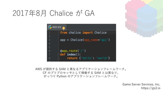 2017年8⽉ Chalice が GA
Game Server Services, Inc.
https://gs2.io
AWS が提供する SAM と異なるアプリケーションフレームワーク。
CF のプリプロセッサとして稼働する SAM とは異なり、
がっつり Python のアプリケーションフレームワーク。
