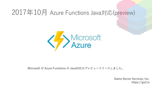 2017年10⽉ Azure Functions Java対応(preview)
Game Server Services, Inc.
https://gs2.io
Microsoft が Azure Functions の Java対応のプレビューリリースしました。
