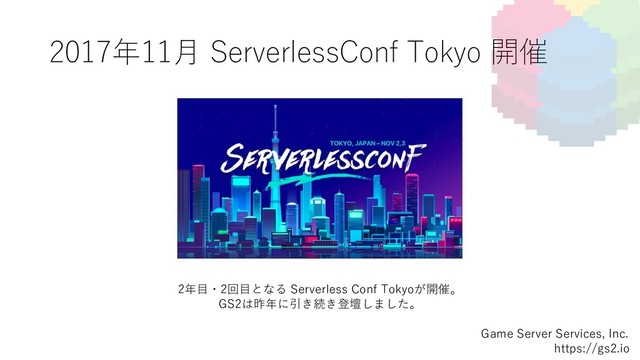 2017年11⽉ ServerlessConf Tokyo 開催
Game Server Services, Inc.
https://gs2.io
2年⽬・2回⽬となる Serverless Conf Tokyoが開催。
GS2は昨年に引き続き登壇しました。
