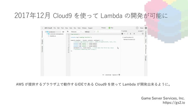 2017年12⽉ Cloud9 を使って Lambda の開発が可能に
Game Server Services, Inc.
https://gs2.io
AWS が提供するブラウザ上で動作するIDEである Cloud9 を使って Lambda が開発出来るように。
