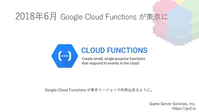 2018年6⽉ Google Cloud Functions が東京に
Game Server Services, Inc.
https://gs2.io
Google Cloud Functions が東京リージョンで利⽤出来るように。
