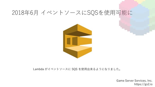 2018年6⽉ イベントソースにSQSを使⽤可能に
Game Server Services, Inc.
https://gs2.io
Lambda がイベントソースに SQS を使⽤出来るようになりました。
