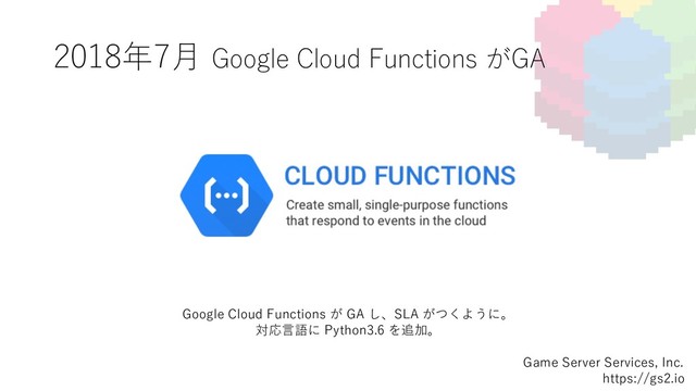 2018年7⽉ Google Cloud Functions がGA
Game Server Services, Inc.
https://gs2.io
Google Cloud Functions が GA し、SLA がつくように。
対応⾔語に Python3.6 を追加。
