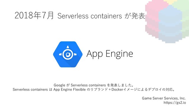 2018年7⽉ Serverless containers が発表
Game Server Services, Inc.
https://gs2.io
Google が Serverless containers を発表しました。
Serverless containers は App Engine Flexible のリブランド＋Dockerイメージによるデプロイの対応。
