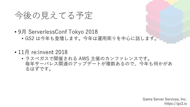 今後の⾒えてる予定
Game Server Services, Inc.
https://gs2.io
• 9⽉ ServerlessConf Tokyo 2018
• GS2 は今年も登壇します。今年は運⽤周りを中⼼に話します。
• 11⽉ re:invent 2018
• ラスベガスで開催される AWS 主催のカンファレンスです。
毎年サーバレス関連のアップデートが複数あるので、今年も何かがあ
るはずです。
