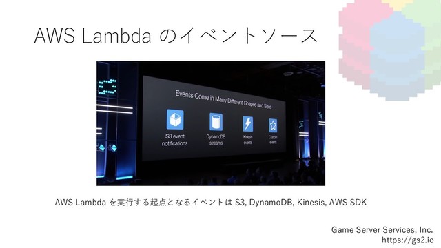 AWS Lambda のイベントソース
Game Server Services, Inc.
https://gs2.io
AWS Lambda を実⾏する起点となるイベントは S3, DynamoDB, Kinesis, AWS SDK
