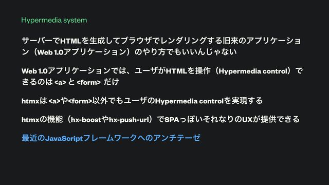 Hypermedia system
αʔόʔͰHTMLΛੜ੒ͯ͠ϒϥ΢βͰϨϯμϦϯά͢ΔچདྷͷΞϓϦέʔγϣ
ϯʢWeb 1.0ΞϓϦέʔγϣϯʣͷ΍ΓํͰ΋͍͍Μ͡Όͳ͍


Web 1.0ΞϓϦέʔγϣϯͰ͸ɺϢʔβ͕HTMLΛૢ࡞ʢHypermedia controlʣͰ
͖Δͷ͸ <a> ͱ  ͚ͩ


htmx͸ <a>΍Ҏ֎Ͱ΋ϢʔβͷHypermedia controlΛ࣮ݱ͢Δ


htmxͷػೳʢhx-boost΍hx-push-urlʣͰSPAͬΆ͍ͦΕͳΓͷUX͕ఏڙͰ͖Δ


࠷ۙͷJavaScriptϑϨʔϜϫʔΫ΁ͷΞϯνςʔθ


</a></a>