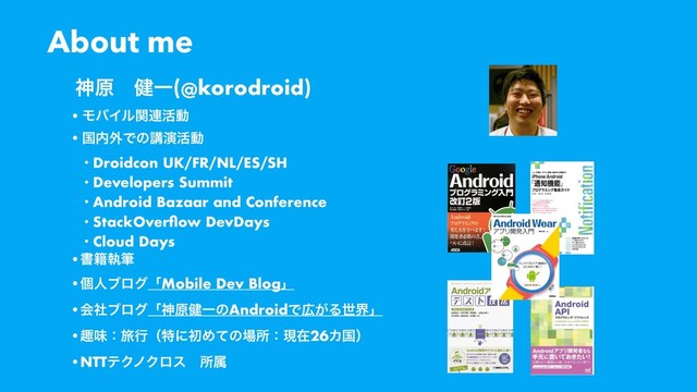 About me
•ϞόΠϧؔ࿈׆ಈ
•ࠃ಺֎Ͱͷߨԋ׆ಈ
• Droidcon UK/FR/NL/ES/SH
• Developers Summit
• Android Bazaar and Conference
• StackOverﬂow DevDays
• Cloud Days
•ॻ੶ࣥච
•ݸਓϒϩάʮMobile Dev Blogʯ
•ձࣾϒϩάʮਆݪ݈ҰͷAndroidͰ޿͕Δੈքʯ
•झຯɿཱྀߦʢಛʹॳΊͯͷ৔ॴɿݱࡏ26Χࠃʣ
•NTTςΫϊΫϩεɹॴଐ
ਆݪɹ݈Ұ(@korodroid)
