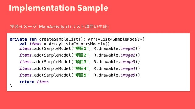 Implementation Sample
private fun createSampleList(): ArrayList{
val items = ArrayList()
items.add(SampleModel(“߲໨1", R.drawable.image1))
items.add(SampleModel("߲໨2", R.drawable.image2))
items.add(SampleModel("߲໨3", R.drawable.image3))
items.add(SampleModel("߲໨4", R.drawable.image4))
items.add(SampleModel("߲໨5", R.drawable.image5))
return items
}
࣮૷Πϝʔδ: MainActivity.kt (Ϧετ߲໨ͷੜ੒)

