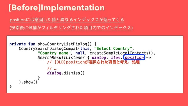 [Before]Implementation
private fun showCountryListDialog() {
CountrySearchDialogCompat(this, "Select Country",
"Country name", null, createSampleLocalContacts(),
SearchResultListener { dialog, item, position ->
// [OLD]position͕બ୒͞Ε߲ͨ໨ͱߟ͑ɺॲཧ
// …
dialog.dismiss()
}
).show()
}
positionʹ͸ҙਤͨ͠஋ͱҟͳΔΠϯσοΫε͕ฦͬͯ͘Δ 
(ݕࡧޙʹީิ͕ϑΟϧλϦϯά͞Ε߲ͨ໨಺ͰͷΠϯσοΫε)
