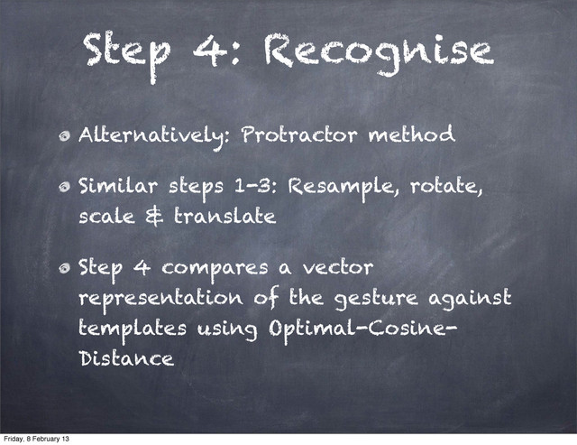 Step 4: Recognise
Alternatively: Protractor method
Similar steps 1-3: Resample, rotate,
scale & translate
Step 4 compares a vector
representation of the gesture against
templates using Optimal-Cosine-
Distance
Friday, 8 February 13
