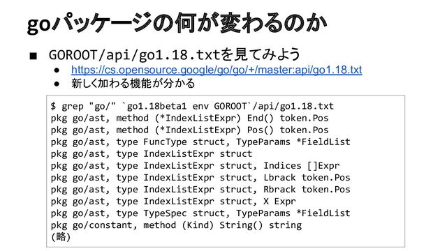 goパッケージの何が変わるのか
■ GOROOT/api/go1.18.txtを見てみよう
● https://cs.opensource.google/go/go/+/master:api/go1.18.txt
● 新しく加わる機能が分かる
$ grep "go/" `go1.18beta1 env GOROOT`/api/go1.18.txt
pkg go/ast, method (*IndexListExpr) End() token.Pos
pkg go/ast, method (*IndexListExpr) Pos() token.Pos
pkg go/ast, type FuncType struct, TypeParams *FieldList
pkg go/ast, type IndexListExpr struct
pkg go/ast, type IndexListExpr struct, Indices []Expr
pkg go/ast, type IndexListExpr struct, Lbrack token.Pos
pkg go/ast, type IndexListExpr struct, Rbrack token.Pos
pkg go/ast, type IndexListExpr struct, X Expr
pkg go/ast, type TypeSpec struct, TypeParams *FieldList
pkg go/constant, method (Kind) String() string
(略)
