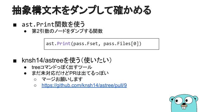 抽象構文木をダンプして確かめる
■ ast.Print関数を使う
● 第2引数のノードをダンプする関数
■ knsh14/astreeを使う（使いたい）
● treeコマンドっぽく出すツール
● まだ未対応だけどPRは出てるっぽい
○ マージお願いします
○ https://github.com/knsh14/astree/pull/9
ast.Print(pass.Fset, pass.Files[0])
