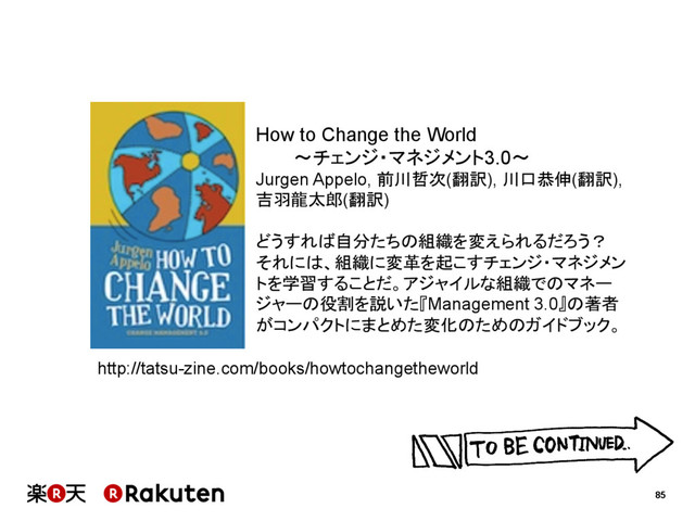 85
How to Change the World
〜チェンジ・マネジメント3.0〜
Jurgen Appelo, 前川哲次(翻訳), 川口恭伸(翻訳),
吉羽龍太郎(翻訳)
どうすれば自分たちの組織を変えられるだろう？　
それには、組織に変革を起こすチェンジ・マネジメン
トを学習することだ。アジャイルな組織でのマネー
ジャーの役割を説いた『Management 3.0』の著者
がコンパクトにまとめた変化のためのガイドブック。
http://tatsu-zine.com/books/howtochangetheworld

