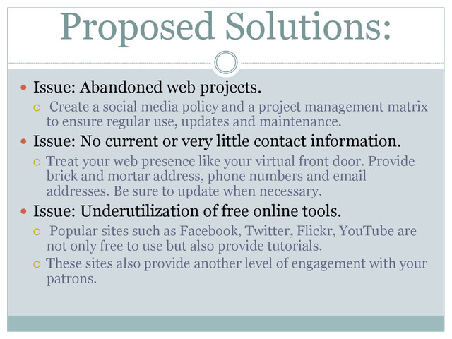 Proposed Solutions:
  Issue: Abandoned web projects.
¡  Create a social media policy and a project management matrix
to ensure regular use, updates and maintenance.
  Issue: No current or very little contact information.
¡  Treat your web presence like your virtual front door. Provide
brick and mortar address, phone numbers and email
addresses. Be sure to update when necessary.
  Issue: Underutilization of free online tools.
¡  Popular sites such as Facebook, Twitter, Flickr, YouTube are
not only free to use but also provide tutorials.
¡  These sites also provide another level of engagement with your
patrons.
