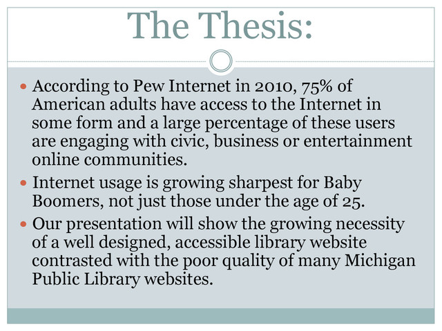 The Thesis:
  According to Pew Internet in 2010, 75% of
American adults have access to the Internet in
some form and a large percentage of these users
are engaging with civic, business or entertainment
online communities.
  Internet usage is growing sharpest for Baby
Boomers, not just those under the age of 25.
  Our presentation will show the growing necessity
of a well designed, accessible library website
contrasted with the poor quality of many Michigan
Public Library websites.
