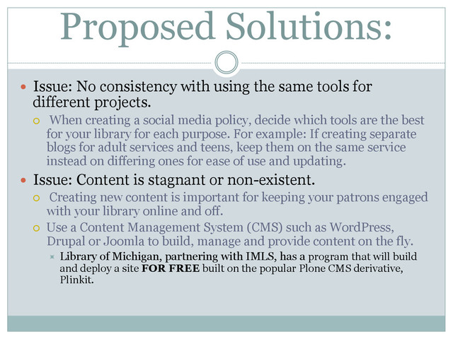 Proposed Solutions:
  Issue: No consistency with using the same tools for
different projects.
¡  When creating a social media policy, decide which tools are the best
for your library for each purpose. For example: If creating separate
blogs for adult services and teens, keep them on the same service
instead on differing ones for ease of use and updating.
  Issue: Content is stagnant or non-existent.
¡  Creating new content is important for keeping your patrons engaged
with your library online and off.
¡  Use a Content Management System (CMS) such as WordPress,
Drupal or Joomla to build, manage and provide content on the fly.
÷  Library of Michigan, partnering with IMLS, has a program that will build
and deploy a site FOR FREE built on the popular Plone CMS derivative,
Plinkit.
