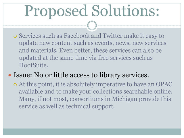Proposed Solutions:
¡  Services such as Facebook and Twitter make it easy to
update new content such as events, news, new services
and materials. Even better, these services can also be
updated at the same time via free services such as
HootSuite.
  Issue: No or little access to library services.
¡  At this point, it is absolutely imperative to have an OPAC
available and to make your collections searchable online.
Many, if not most, consortiums in Michigan provide this
service as well as technical support.
