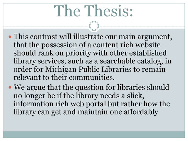 The Thesis:
  This contrast will illustrate our main argument,
that the possession of a content rich website
should rank on priority with other established
library services, such as a searchable catalog, in
order for Michigan Public Libraries to remain
relevant to their communities.
  We argue that the question for libraries should
no longer be if the library needs a slick,
information rich web portal but rather how the
library can get and maintain one affordably
