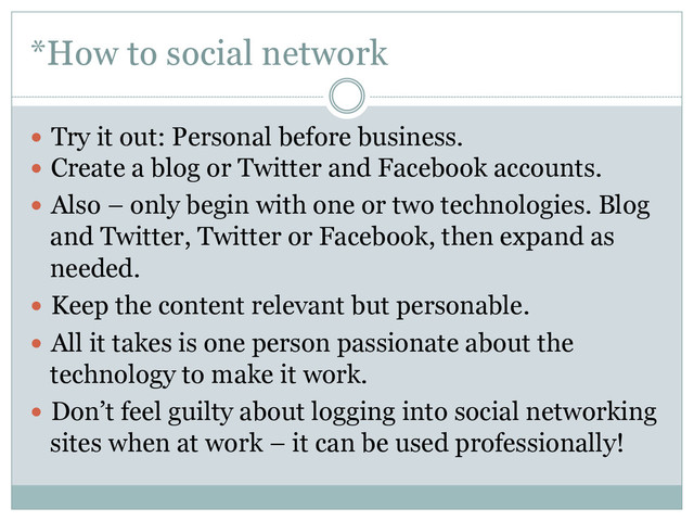 *How to social network
  Try it out: Personal before business.
  Create a blog or Twitter and Facebook accounts.
  Also – only begin with one or two technologies. Blog
and Twitter, Twitter or Facebook, then expand as
needed.
  Keep the content relevant but personable.
  All it takes is one person passionate about the
technology to make it work.
  Don’t feel guilty about logging into social networking
sites when at work – it can be used professionally!
