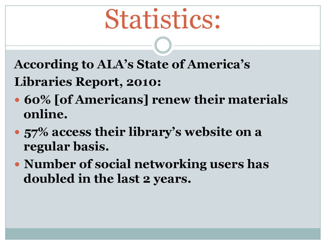 Statistics:
According to ALA’s State of America’s
Libraries Report, 2010:
  60% [of Americans] renew their materials
online.
  57% access their library’s website on a
regular basis.
  Number of social networking users has
doubled in the last 2 years.
