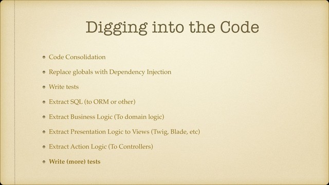 Digging into the Code
Code Consolidation
Replace globals with Dependency Injection
Write tests
Extract SQL (to ORM or other)
Extract Business Logic (To domain logic)
Extract Presentation Logic to Views (Twig, Blade, etc)
Extract Action Logic (To Controllers)
Write (more) tests

