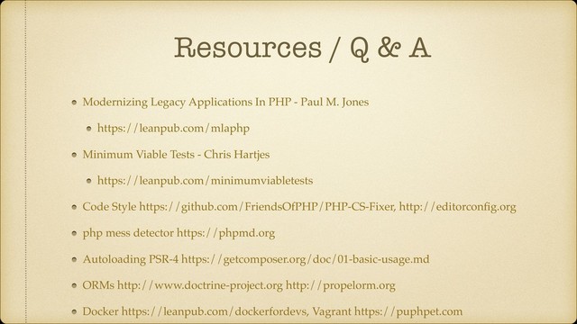Resources / Q & A
Modernizing Legacy Applications In PHP - Paul M. Jones
https://leanpub.com/mlaphp
Minimum Viable Tests - Chris Hartjes
https://leanpub.com/minimumviabletests
Code Style https://github.com/FriendsOfPHP/PHP-CS-Fixer, http://editorconﬁg.org
php mess detector https://phpmd.org
Autoloading PSR-4 https://getcomposer.org/doc/01-basic-usage.md
ORMs http://www.doctrine-project.org http://propelorm.org
Docker https://leanpub.com/dockerfordevs, Vagrant https://puphpet.com
