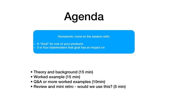 Agenda
• Theory and background (15 min)
• Worked example (15 min)
• Q&A or more worked examples (10min)
• Review and mini retro - would we use this? (5 min)
Homework: come to the session with:
- A “Goal” for one of your products
- 3 or four stakeholders that goal has an impact on
