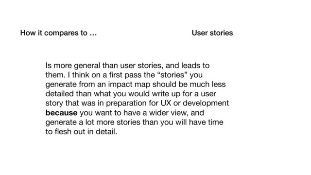 How it compares to … User stories
Is more general than user stories, and leads to
them. I think on a ﬁrst pass the “stories” you
generate from an impact map should be much less
detailed than what you would write up for a user
story that was in preparation for UX or development
because you want to have a wider view, and
generate a lot more stories than you will have time
to ﬂesh out in detail.
