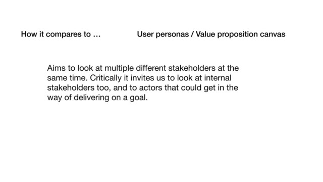 How it compares to … User personas / Value proposition canvas
Aims to look at multiple diﬀerent stakeholders at the
same time. Critically it invites us to look at internal
stakeholders too, and to actors that could get in the
way of delivering on a goal.
