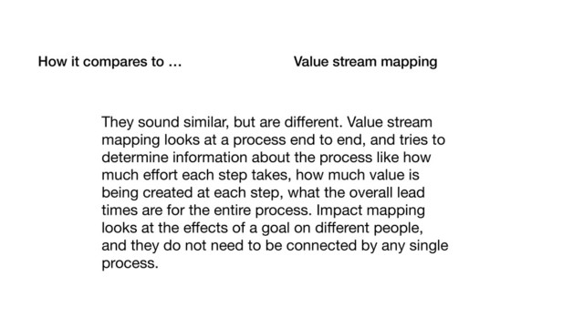 How it compares to … Value stream mapping
They sound similar, but are diﬀerent. Value stream
mapping looks at a process end to end, and tries to
determine information about the process like how
much eﬀort each step takes, how much value is
being created at each step, what the overall lead
times are for the entire process. Impact mapping
looks at the eﬀects of a goal on diﬀerent people,
and they do not need to be connected by any single
process.
