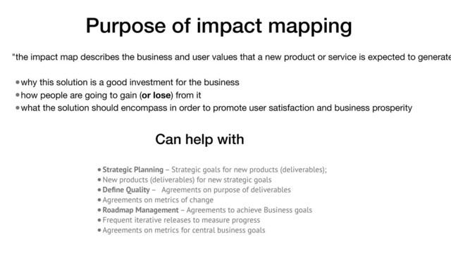 •Strategic Planning – Strategic goals for new products (deliverables);
•New products (deliverables) for new strategic goals
•Deﬁne Quality – Agreements on purpose of deliverables
•Agreements on metrics of change
•Roadmap Management – Agreements to achieve Business goals
•Frequent iterative releases to measure progress
•Agreements on metrics for central business goals
Purpose of impact mapping
"the impact map describes the business and user values that a new product or service is expected to generate
•why this solution is a good investment for the business

•how people are going to gain (or lose) from it

•what the solution should encompass in order to promote user satisfaction and business prosperity
Can help with
