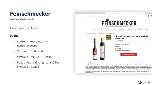 Feinschmecker
https://www.feinschmecker.de
Developed by Sulu
Using
– Symfony Messenger +
Redis Streams
– SuluArticleBundle
– Various Sylius Plugins
– React App talking to Sylius
ShopApi Plugin
