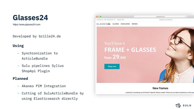 https://www.glasses24.com
Developed by brille24.de
Using
– Synchronization to
ArticleBundle
– Sulu pipelines Sylius
ShopApi Plugin
Planned
– Akaneo PIM Integration
– Cutting of SuluArticleBundle by
using Elasticsearch directly
Glasses24
