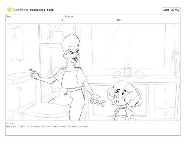 Seq
0
Scene
009
Dialog
Mom : Ahh, that's it, Bridget! You don't need a game. You need a problem.
Preschool test Page 33/63
