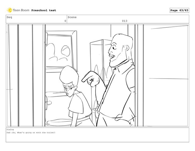 Seq
0
Scene
013
Dialog
Dad :So, What's going on with the toilet?
Preschool test Page 63/63
