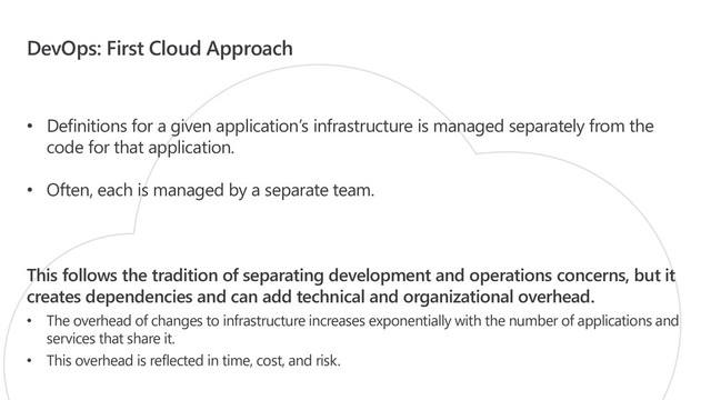 DevOps: First Cloud Approach
• Definitions for a given application’s infrastructure is managed separately from the
code for that application.
• Often, each is managed by a separate team.
This follows the tradition of separating development and operations concerns, but it
creates dependencies and can add technical and organizational overhead.
• The overhead of changes to infrastructure increases exponentially with the number of applications and
services that share it.
• This overhead is reflected in time, cost, and risk.

