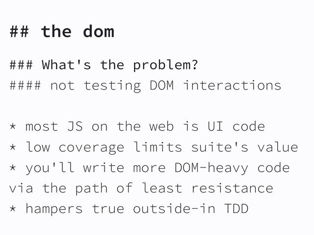 ## the dom
### What's the problem?
#### not testing DOM interactions
* most JS on the web is UI code
* low coverage limits suite's value
* you'll write more DOM-heavy code
via the path of least resistance
* hampers true outside-in TDD
