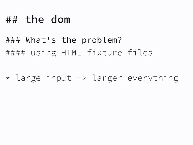 ## the dom
### What's the problem?
#### using HTML fixture files
* large input -> larger everything
