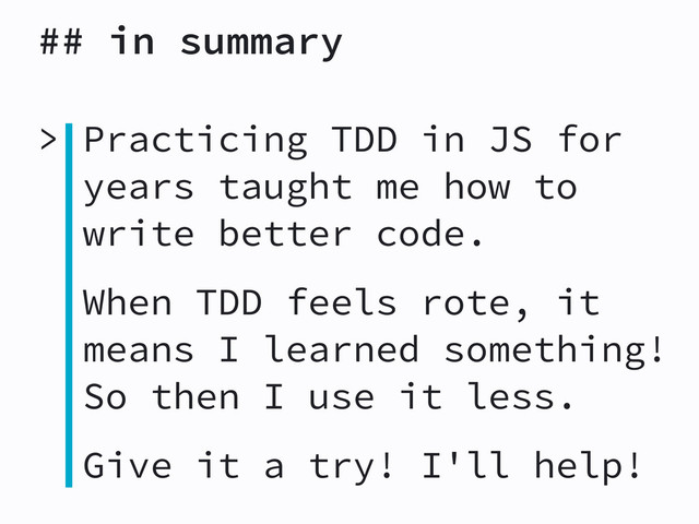 ## in summary
> Practicing TDD in JS for
years taught me how to
write better code.
When TDD feels rote, it
means I learned something!
So then I use it less.
Give it a try! I'll help!
