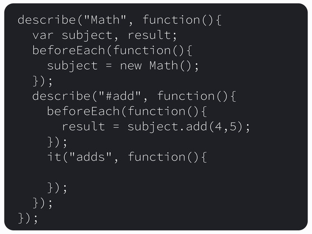 describe("Math", function(){
var subject, result;
beforeEach(function(){
subject = new Math();
});
describe("#add", function(){
beforeEach(function(){
result = subject.add(4,5);
});
it("adds", function(){
});
});
});
