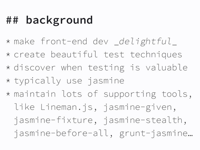 ## background
* make front-end dev _delightful_
* create beautiful test techniques
* discover when testing is valuable
* typically use jasmine
* maintain lots of supporting tools,
like Lineman.js, jasmine-given,
jasmine-fixture, jasmine-stealth,
jasmine-before-all, grunt-jasmine…

